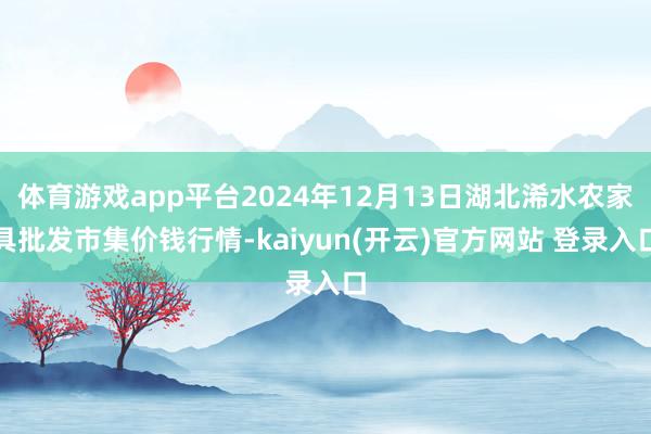 体育游戏app平台2024年12月13日湖北浠水农家具批发市集价钱行情-kaiyun(开云)官方网站 登录入口