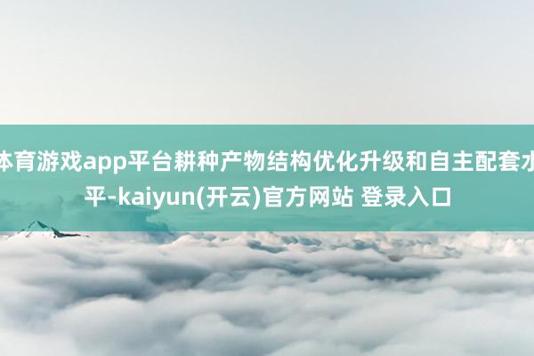 体育游戏app平台耕种产物结构优化升级和自主配套水平-kaiyun(开云)官方网站 登录入口