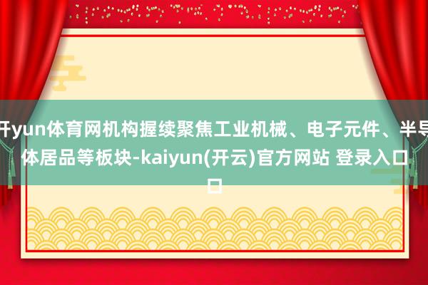 开yun体育网机构握续聚焦工业机械、电子元件、半导体居品等板块-kaiyun(开云)官方网站 登录入口