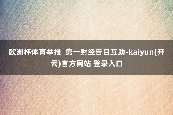 欧洲杯体育举报  第一财经告白互助-kaiyun(开云)官方网站 登录入口