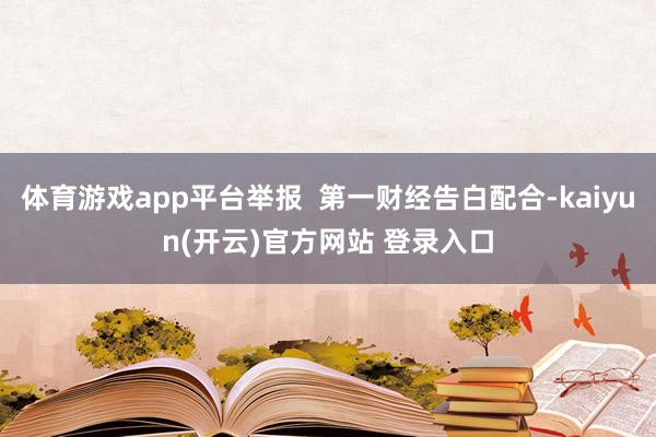 体育游戏app平台举报  第一财经告白配合-kaiyun(开云)官方网站 登录入口