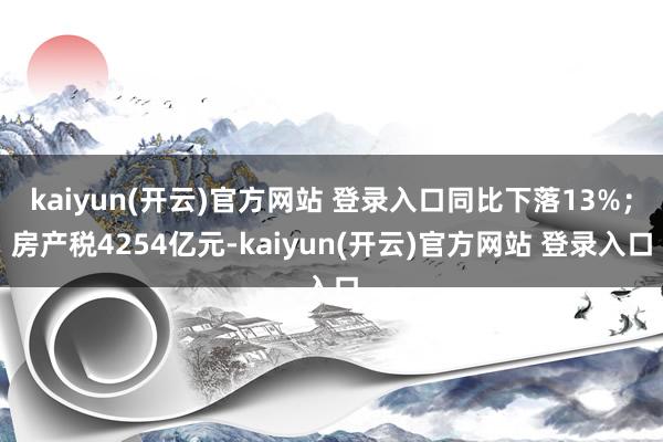 kaiyun(开云)官方网站 登录入口同比下落13%；房产税4254亿元-kaiyun(开云)官方网站 登录入口