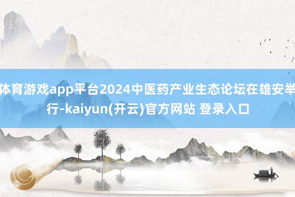 体育游戏app平台2024中医药产业生态论坛在雄安举行-kaiyun(开云)官方网站 登录入口