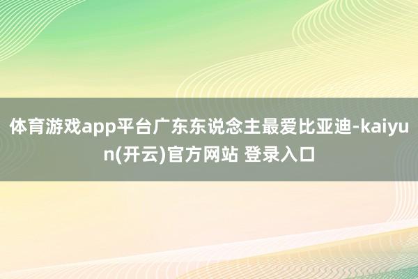 体育游戏app平台广东东说念主最爱比亚迪-kaiyun(开云)官方网站 登录入口