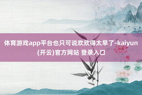 体育游戏app平台也只可说欢欣得太早了-kaiyun(开云)官方网站 登录入口