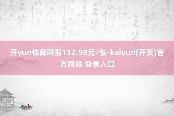 开yun体育网报112.98元/张-kaiyun(开云)官方网站 登录入口