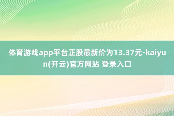 体育游戏app平台正股最新价为13.37元-kaiyun(开云)官方网站 登录入口