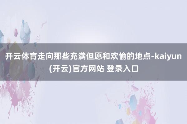 开云体育走向那些充满但愿和欢愉的地点-kaiyun(开云)官方网站 登录入口