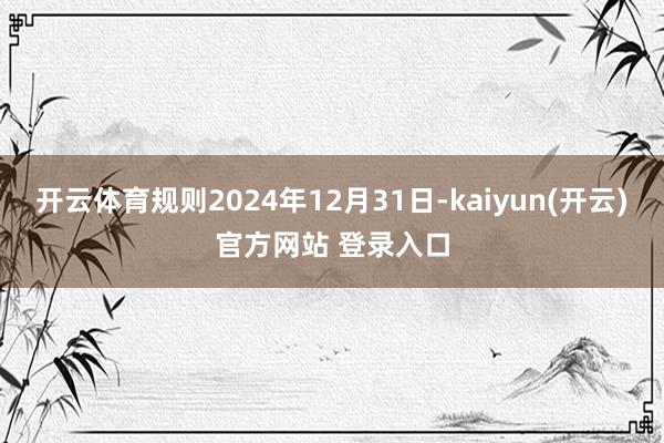 开云体育规则2024年12月31日-kaiyun(开云)官方网站 登录入口