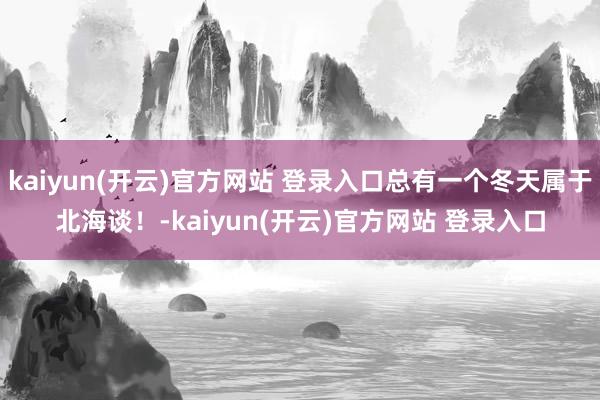 kaiyun(开云)官方网站 登录入口总有一个冬天属于北海谈！-kaiyun(开云)官方网站 登录入口