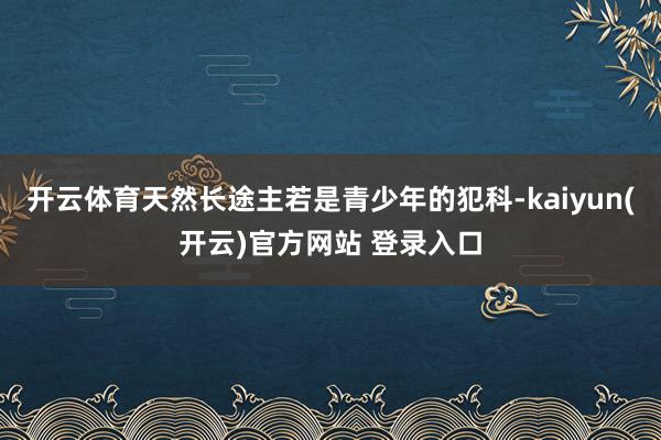 开云体育天然长途主若是青少年的犯科-kaiyun(开云)官方网站 登录入口