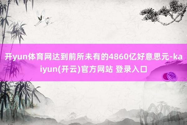 开yun体育网达到前所未有的4860亿好意思元-kaiyun(开云)官方网站 登录入口