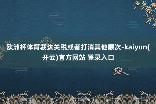 欧洲杯体育裁汰关税或者打消其他顺次-kaiyun(开云)官方网站 登录入口