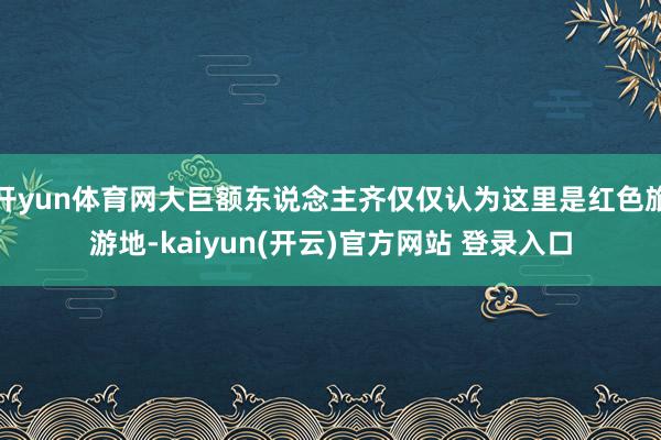 开yun体育网大巨额东说念主齐仅仅认为这里是红色旅游地-kaiyun(开云)官方网站 登录入口