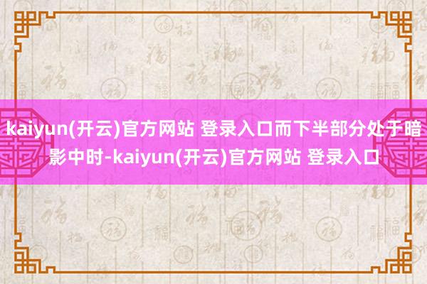 kaiyun(开云)官方网站 登录入口而下半部分处于暗影中时-kaiyun(开云)官方网站 登录入口