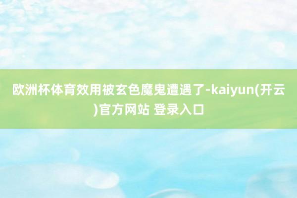 欧洲杯体育效用被玄色魔鬼遭遇了-kaiyun(开云)官方网站 登录入口