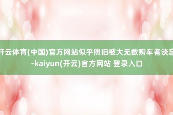 开云体育(中国)官方网站似乎照旧被大无数购车者淡忘-kaiyun(开云)官方网站 登录入口