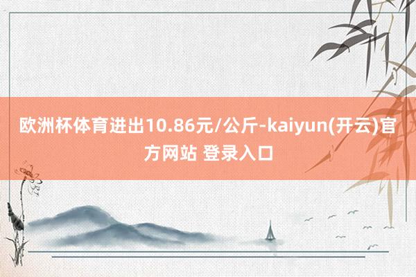 欧洲杯体育进出10.86元/公斤-kaiyun(开云)官方网站 登录入口