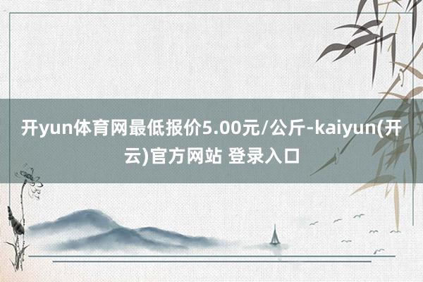 开yun体育网最低报价5.00元/公斤-kaiyun(开云)官方网站 登录入口