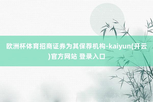 欧洲杯体育招商证券为其保荐机构-kaiyun(开云)官方网站 登录入口