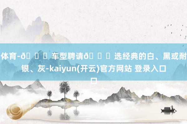 开云体育-🌟车型聘请🔍选经典的白、黑或耐脏的银、灰-kaiyun(开云)官方网站 登录入口