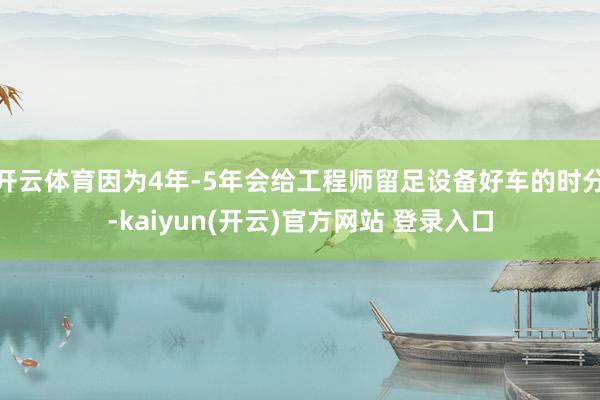 开云体育因为4年-5年会给工程师留足设备好车的时分-kaiyun(开云)官方网站 登录入口