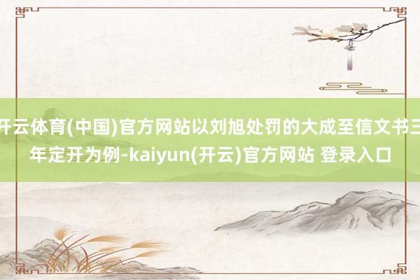 开云体育(中国)官方网站以刘旭处罚的大成至信文书三年定开为例-kaiyun(开云)官方网站 登录入口