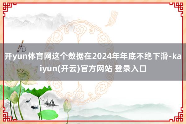 开yun体育网这个数据在2024年年底不绝下滑-kaiyun(开云)官方网站 登录入口