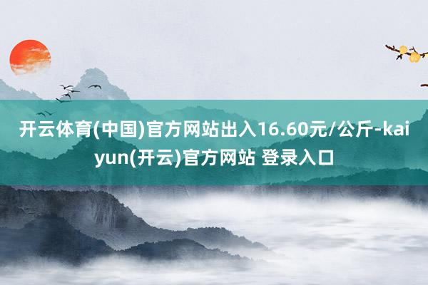 开云体育(中国)官方网站出入16.60元/公斤-kaiyun(开云)官方网站 登录入口