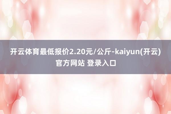 开云体育最低报价2.20元/公斤-kaiyun(开云)官方网站 登录入口