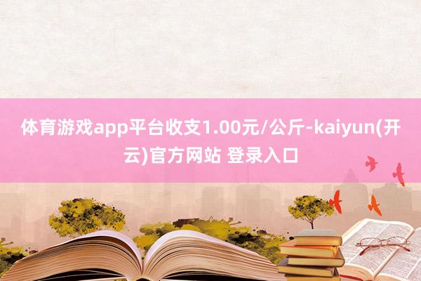 体育游戏app平台收支1.00元/公斤-kaiyun(开云)官方网站 登录入口