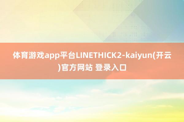 体育游戏app平台LINETHICK2-kaiyun(开云)官方网站 登录入口