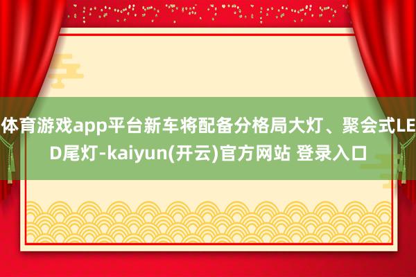 体育游戏app平台新车将配备分格局大灯、聚会式LED尾灯-kaiyun(开云)官方网站 登录入口