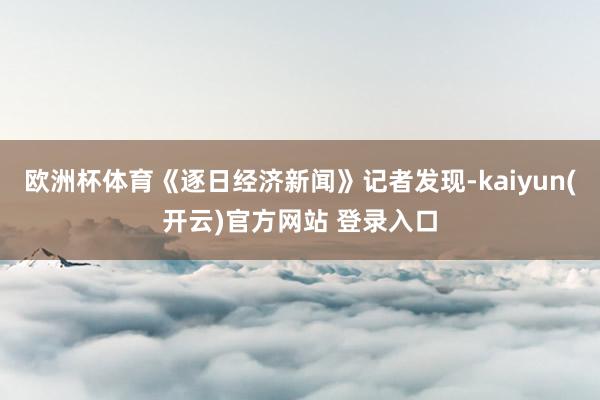 欧洲杯体育《逐日经济新闻》记者发现-kaiyun(开云)官方网站 登录入口