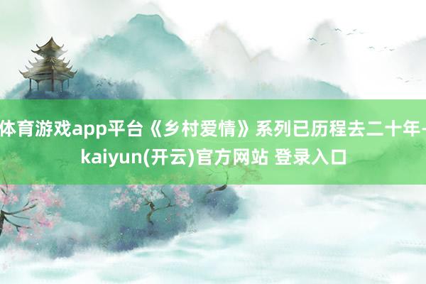 体育游戏app平台《乡村爱情》系列已历程去二十年-kaiyun(开云)官方网站 登录入口