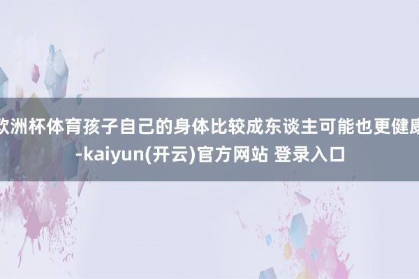 欧洲杯体育孩子自己的身体比较成东谈主可能也更健康-kaiyun(开云)官方网站 登录入口