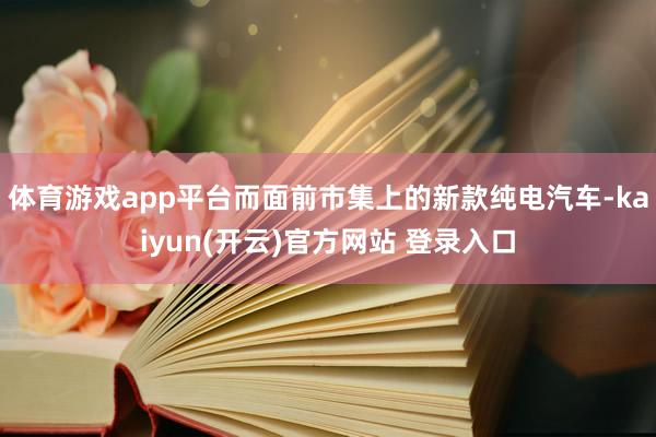 体育游戏app平台而面前市集上的新款纯电汽车-kaiyun(开云)官方网站 登录入口