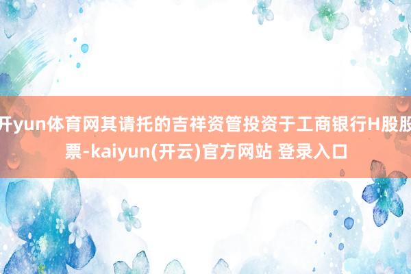 开yun体育网其请托的吉祥资管投资于工商银行H股股票-kaiyun(开云)官方网站 登录入口