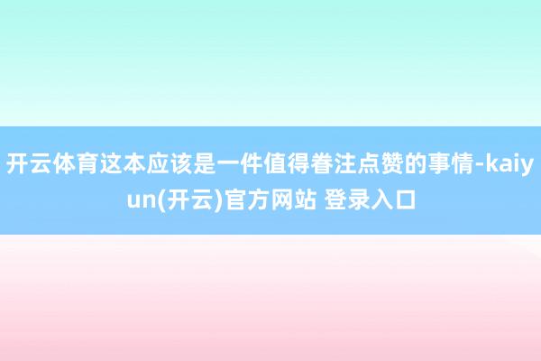 开云体育这本应该是一件值得眷注点赞的事情-kaiyun(开云)官方网站 登录入口