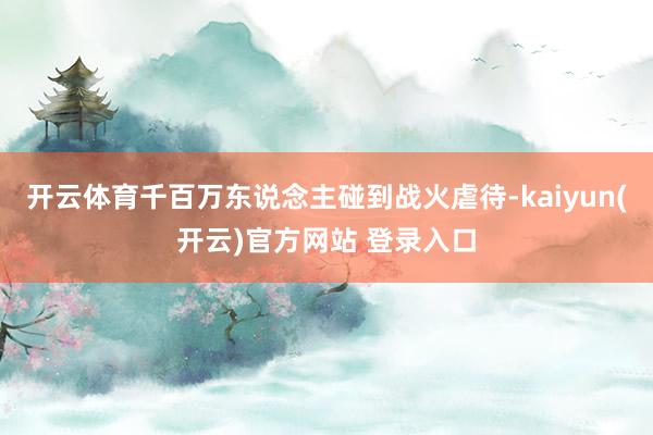 开云体育千百万东说念主碰到战火虐待-kaiyun(开云)官方网站 登录入口