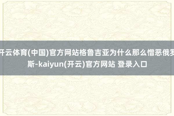 开云体育(中国)官方网站格鲁吉亚为什么那么憎恶俄罗斯-kaiyun(开云)官方网站 登录入口