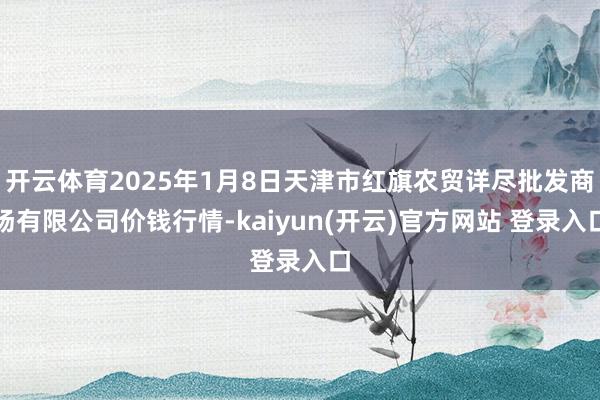 开云体育2025年1月8日天津市红旗农贸详尽批发商场有限公司价钱行情-kaiyun(开云)官方网站 登录入口