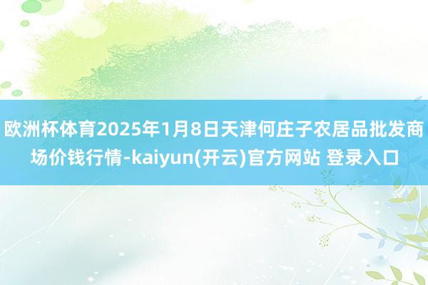 欧洲杯体育2025年1月8日天津何庄子农居品批发商场价钱行情-kaiyun(开云)官方网站 登录入口