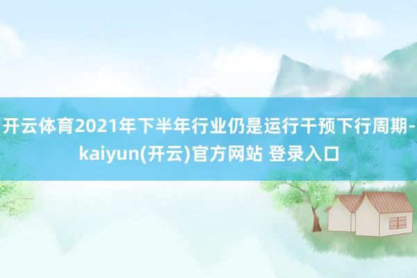 开云体育2021年下半年行业仍是运行干预下行周期-kaiyun(开云)官方网站 登录入口