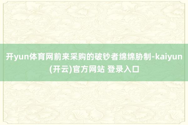 开yun体育网前来采购的破钞者绵绵胁制-kaiyun(开云)官方网站 登录入口