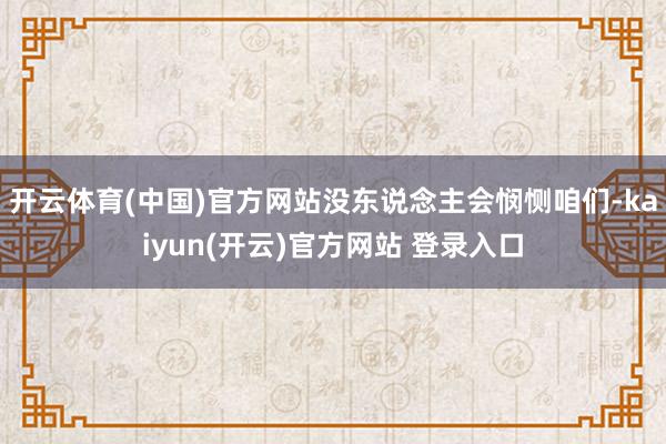 开云体育(中国)官方网站没东说念主会悯恻咱们-kaiyun(开云)官方网站 登录入口