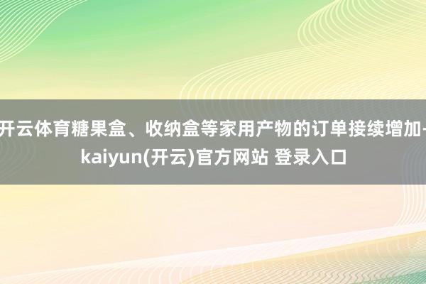 开云体育糖果盒、收纳盒等家用产物的订单接续增加-kaiyun(开云)官方网站 登录入口