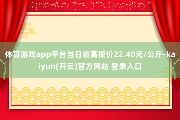 体育游戏app平台当日最高报价22.40元/公斤-kaiyun(开云)官方网站 登录入口