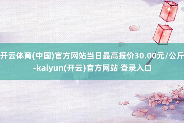 开云体育(中国)官方网站当日最高报价30.00元/公斤-kaiyun(开云)官方网站 登录入口