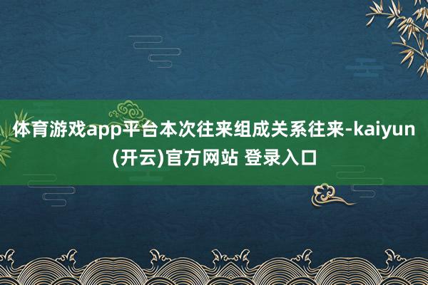 体育游戏app平台本次往来组成关系往来-kaiyun(开云)官方网站 登录入口